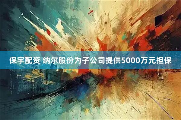 保宇配资 纳尔股份为子公司提供5000万元担保