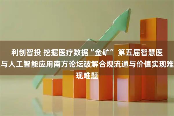 利创智投 挖掘医疗数据“金矿” 第五届智慧医院与人工智能应用南方论坛破解合规流通与价值实现难题