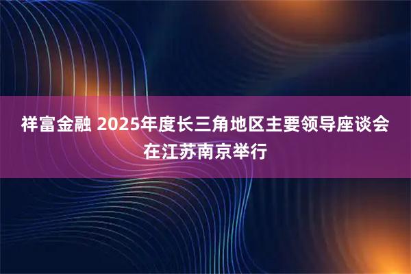 祥富金融 2025年度长三角地区主要领导座谈会在江苏南京举行