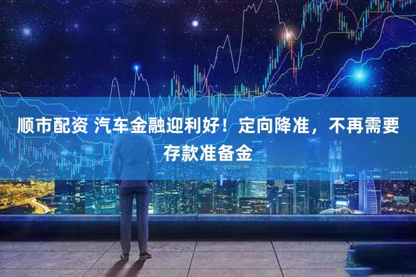 顺市配资 汽车金融迎利好！定向降准，不再需要存款准备金