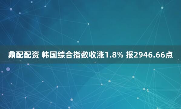 鼎配配资 韩国综合指数收涨1.8% 报2946.66点
