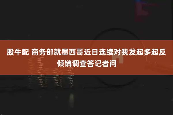 股牛配 商务部就墨西哥近日连续对我发起多起反倾销调查答记者问