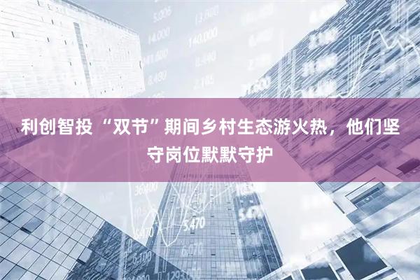 利创智投 “双节”期间乡村生态游火热，他们坚守岗位默默守护