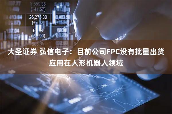 大圣证券 弘信电子：目前公司FPC没有批量出货应用在人形机器人领域