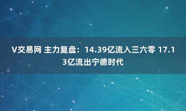 V交易网 主力复盘：14.39亿流入三六零 17.13亿流出宁德时代
