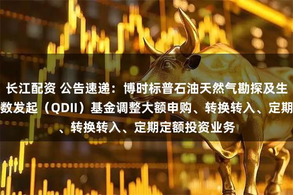 长江配资 公告速递：博时标普石油天然气勘探及生产精选行业指数发起（QDII）基金调整大额申购、转换转入、定期定额投资业务