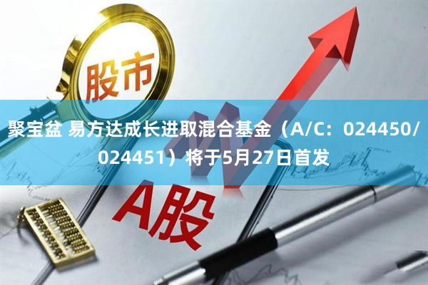 聚宝盆 易方达成长进取混合基金（A/C：024450/024451）将于5月27日首发