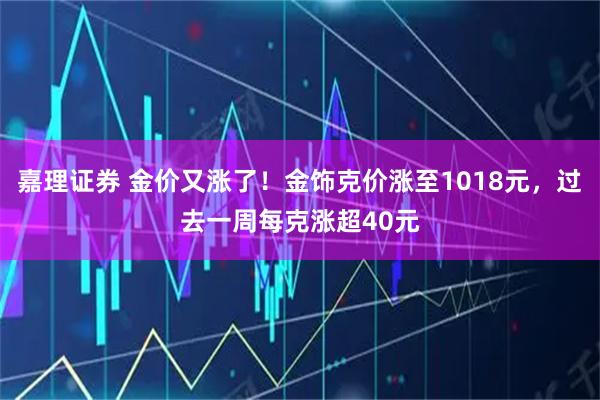 嘉理证券 金价又涨了！金饰克价涨至1018元，过去一周每克涨超40元