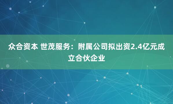 众合资本 世茂服务：附属公司拟出资2.4亿元成立合伙企业