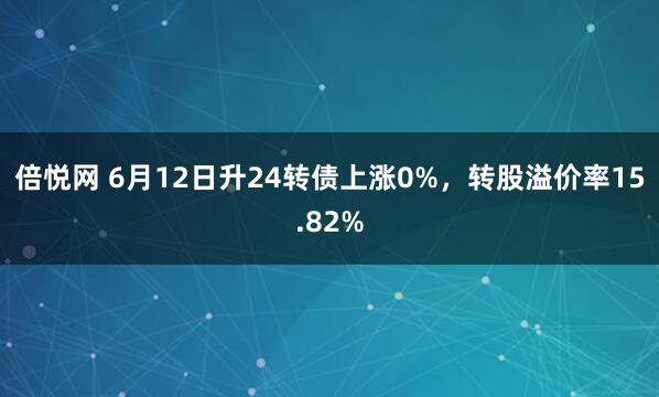 倍悦网 6月12日升24转债上涨0%，转股溢价率15.82%