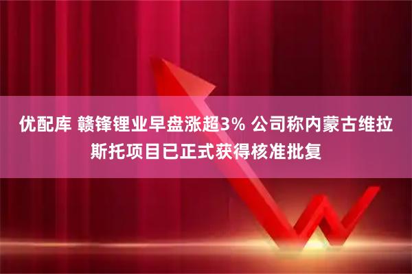 优配库 赣锋锂业早盘涨超3% 公司称内蒙古维拉斯托项目已正式获得核准批复