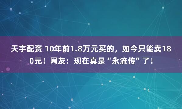 天宇配资 10年前1.8万元买的，如今只能卖180元！网友：现在真是“永流传”了！