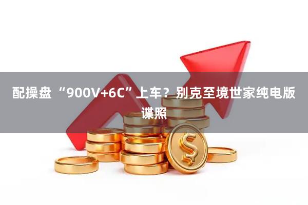 配操盘 “900V+6C”上车？别克至境世家纯电版谍照