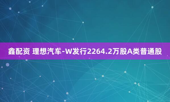 鑫配资 理想汽车-W发行2264.2万股A类普通股
