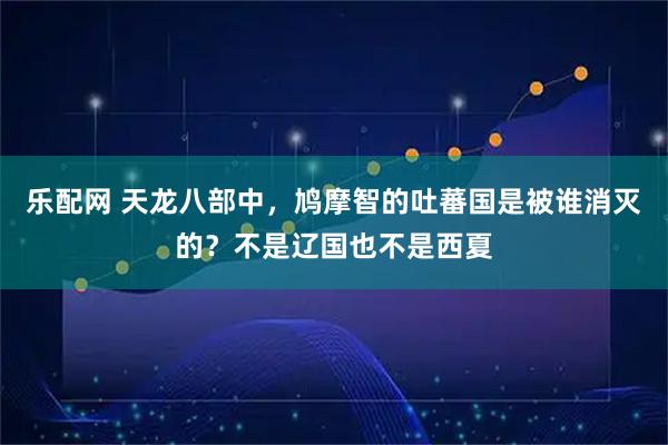 乐配网 天龙八部中，鸠摩智的吐蕃国是被谁消灭的？不是辽国也不是西夏